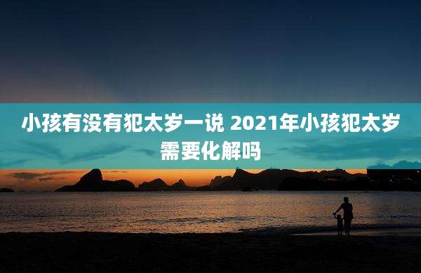 小孩有没有犯太岁一说 2021年小孩犯太岁需要化解吗