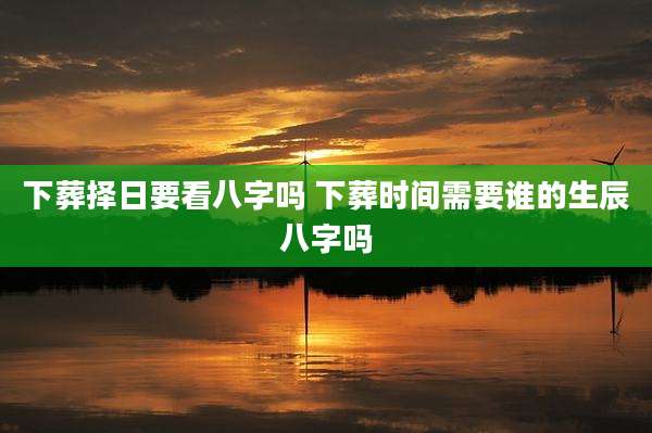 下葬择日要看八字吗 下葬时间需要谁的生辰八字吗