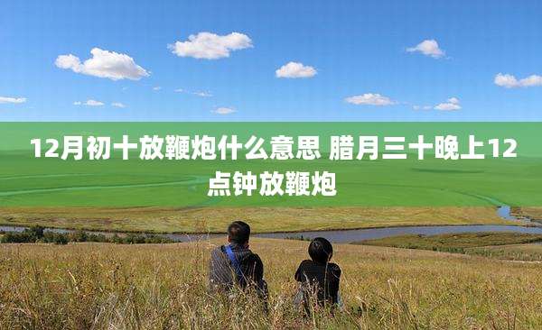 12月初十放鞭炮什么意思 腊月三十晚上12点钟放鞭炮