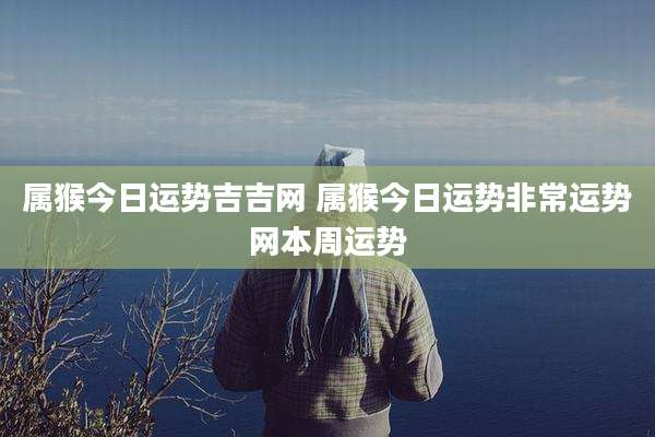 属猴今日运势吉吉网 属猴今日运势非常运势网本周运势