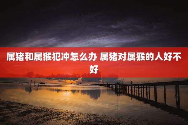 属猪和属猴犯冲怎么办 属猪对属猴的人好不好