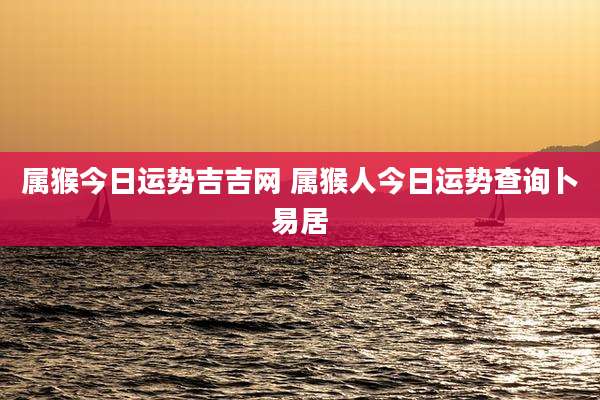 属猴今日运势吉吉网 属猴人今日运势查询卜易居