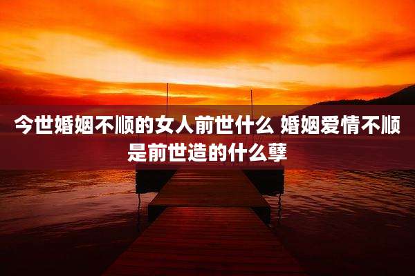 今世婚姻不顺的女人前世什么 婚姻爱情不顺是前世造的什么孽