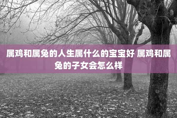 属鸡和属兔的人生属什么的宝宝好 属鸡和属兔的子女会怎么样