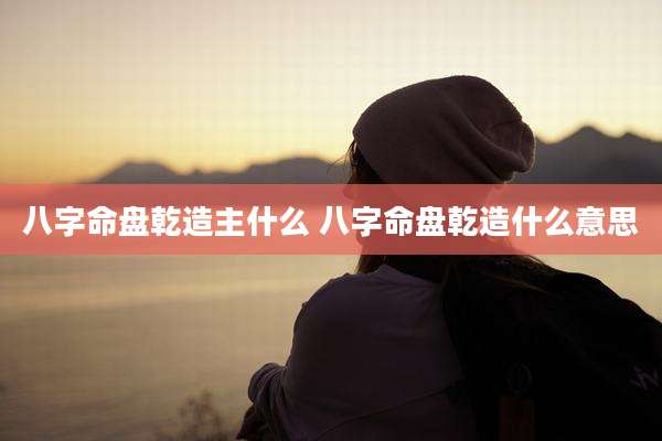八字命盘乾造主什么 八字命盘乾造什么意思
