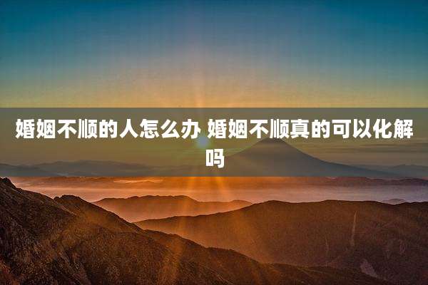 婚姻不顺的人怎么办 婚姻不顺真的可以化解吗