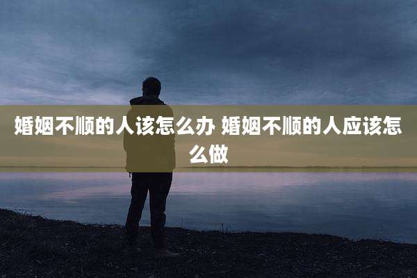 婚姻不顺的人该怎么办 婚姻不顺的人应该怎么做