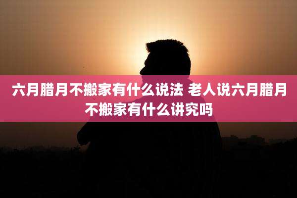 六月腊月不搬家有什么说法 老人说六月腊月不搬家有什么讲究吗