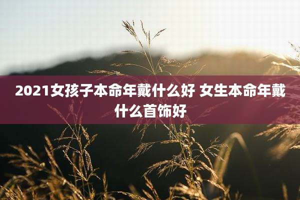 2021女孩子本命年戴什么好 女生本命年戴什么首饰好