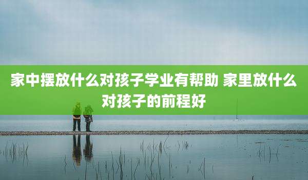 家中摆放什么对孩子学业有帮助 家里放什么对孩子的前程好