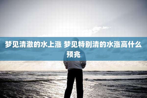 梦见清澈的水上涨 梦见特别清的水涨高什么预兆