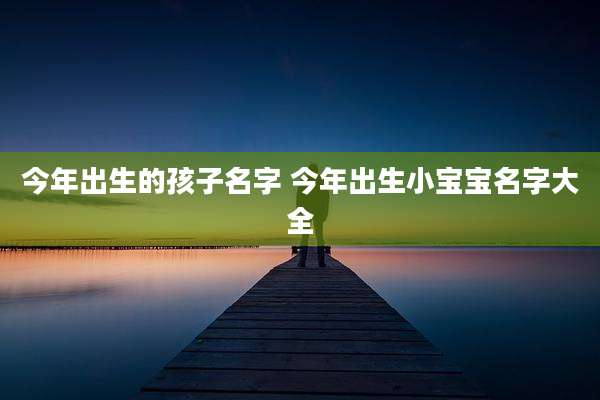 今年出生的孩子名字 今年出生小宝宝名字大全