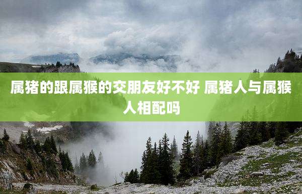 属猪的跟属猴的交朋友好不好 属猪人与属猴人相配吗