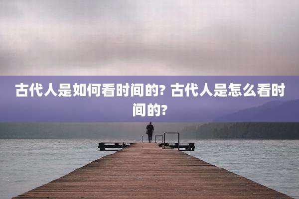 古代人是如何看时间的? 古代人是怎么看时间的?