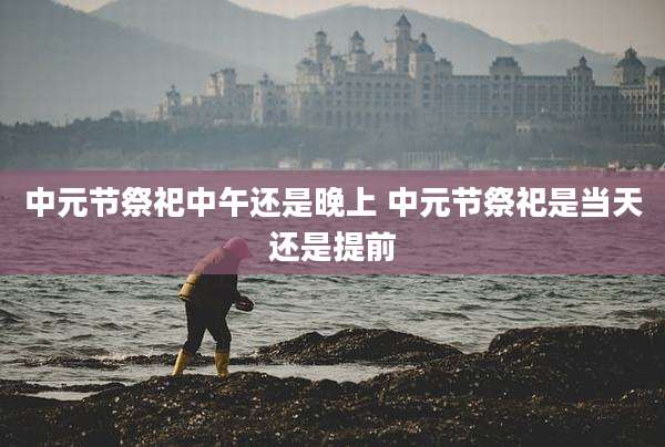 中元节祭祀中午还是晚上 中元节祭祀是当天还是提前