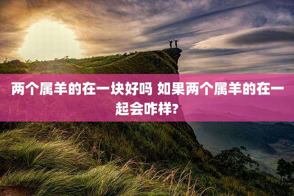 两个属羊的在一块好吗 如果两个属羊的在一起会咋样?