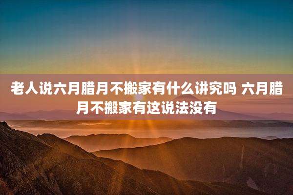 老人说六月腊月不搬家有什么讲究吗 六月腊月不搬家有这说法没有