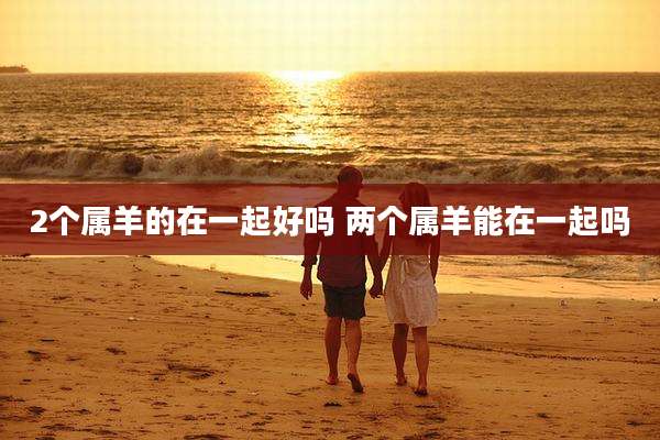 2个属羊的在一起好吗 两个属羊能在一起吗