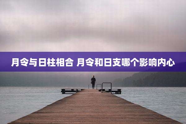 月令与日柱相合 月令和日支哪个影响内心