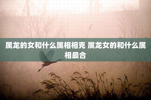 属龙的女和什么属相相克 属龙女的和什么属相最合