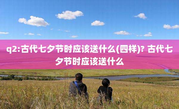 q2:古代七夕节时应该送什么(四样)? 古代七夕节时应该送什么