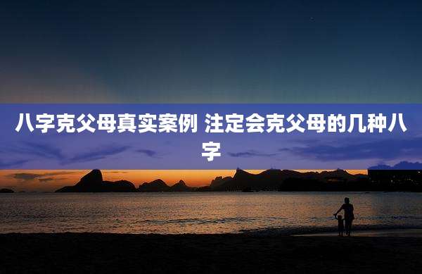 八字克父母真实案例 注定会克父母的几种八字