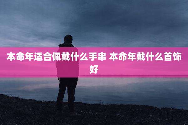 本命年适合佩戴什么手串 本命年戴什么首饰好