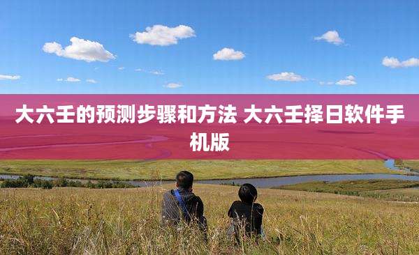 大六壬的预测步骤和方法 大六壬择日软件手机版
