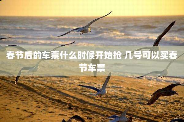 春节后的车票什么时候开始抢 几号可以***节车票