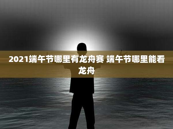 2021端午节哪里有龙舟赛 端午节哪里能看龙舟