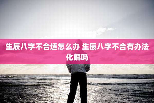 生辰八字不合适怎么办 生辰八字不合有办法化解吗