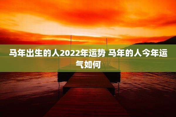 马年出生的人2022年运势 马年的人今年运气如何