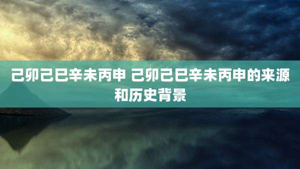 己卯己巳辛未丙申 己卯己巳辛未丙申的来源和历史背景