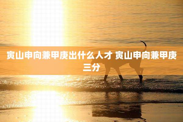 寅山申向兼甲庚出什么人才 寅山申向兼甲庚三分