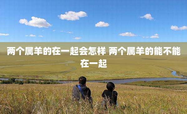 两个属羊的在一起会怎样 两个属羊的能不能在一起
