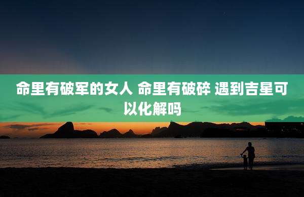 命里有破军的女人 命里有破碎 遇到吉星可以化解吗