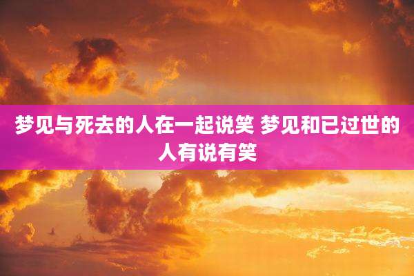 梦见与死去的人在一起说笑 梦见和已过世的人有说有笑