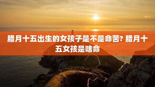 腊月十五出生的女孩子是不是命苦? 腊月十五女孩是啥命