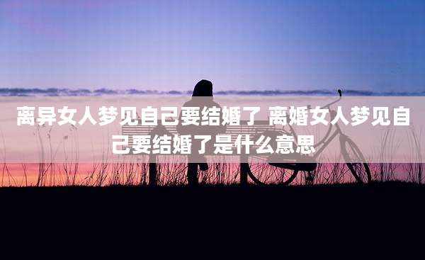 离异女人梦见自己要结婚了 离婚女人梦见自己要结婚了是什么意思