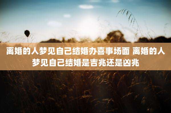 离婚的人梦见自己结婚办喜事场面 离婚的人梦见自己结婚是吉兆还是凶兆