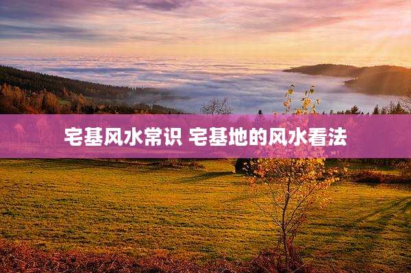 宅基风水常识 宅基地的风水看法
