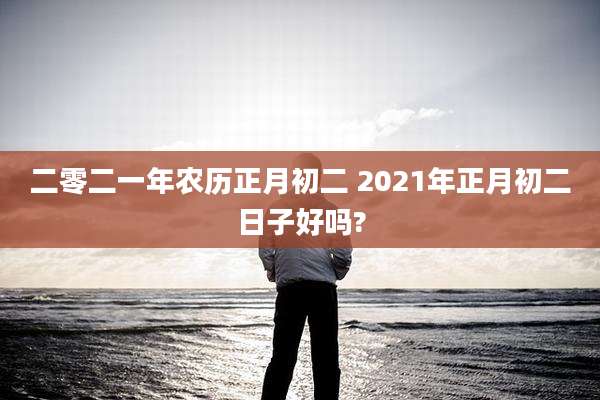 二零二一年农历正月初二 2021年正月初二日子好吗?