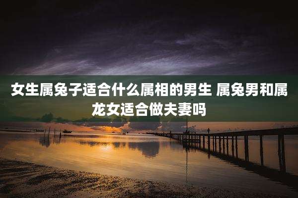 女生属兔子适合什么属相的男生 属兔男和属龙女适合做夫妻吗