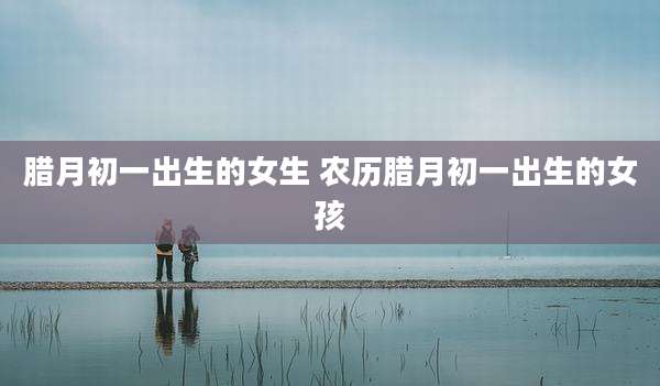 腊月初一出生的女生 农历腊月初一出生的女孩