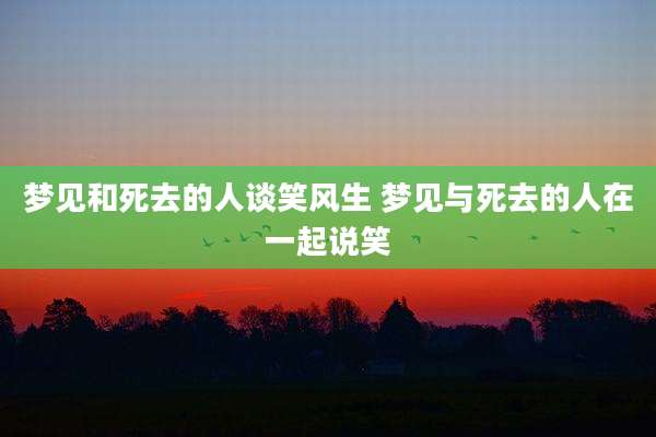梦见和死去的人谈笑风生 梦见与死去的人在一起说笑