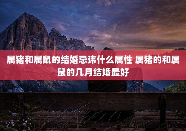 属猪和属鼠的结婚忌讳什么属性 属猪的和属鼠的几月结婚最好