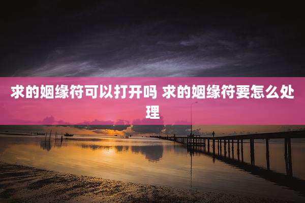 求的姻缘符可以打开吗 求的姻缘符要怎么处理