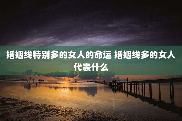 婚姻线特别多的女人的命运 婚姻线多的女人代表什么