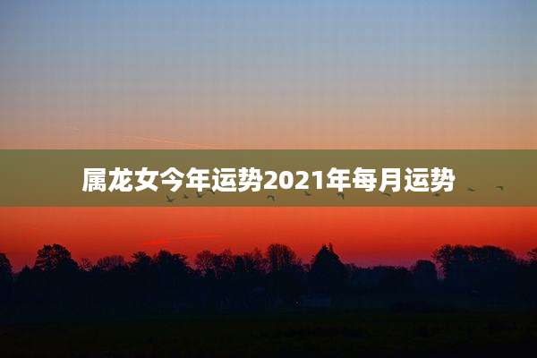 属龙女今年运势2021年每月运势