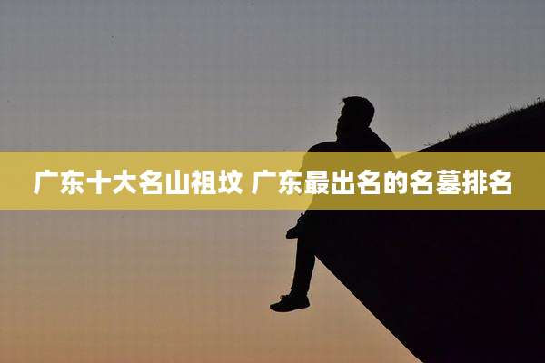 广东十大名山祖坟 广东最出名的名墓排名